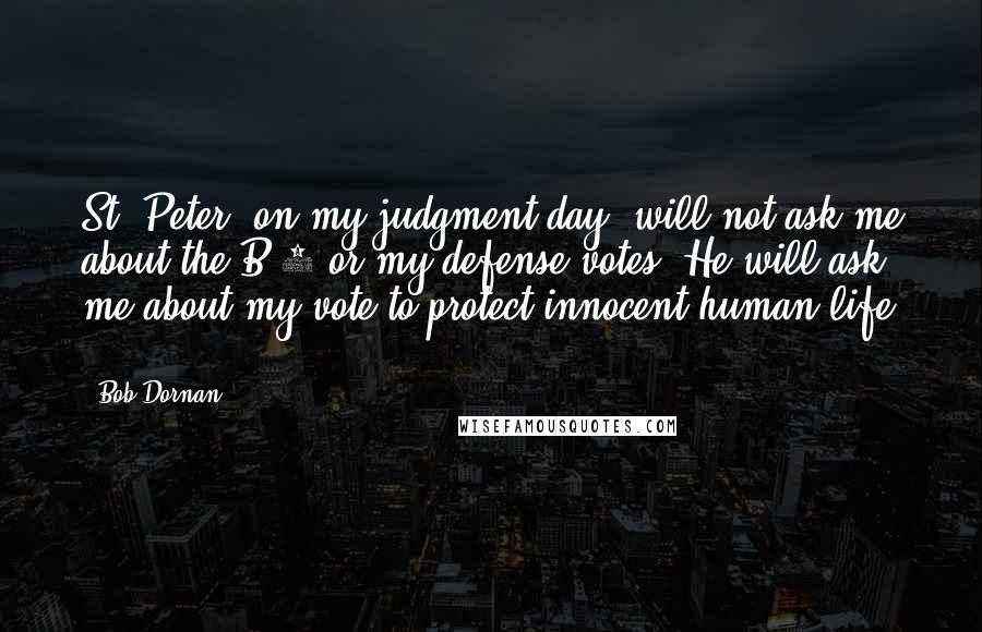 Bob Dornan Quotes: St. Peter, on my judgment day, will not ask me about the B-2 or my defense votes. He will ask me about my vote to protect innocent human life ...