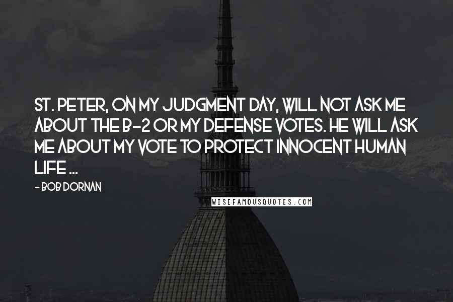 Bob Dornan Quotes: St. Peter, on my judgment day, will not ask me about the B-2 or my defense votes. He will ask me about my vote to protect innocent human life ...