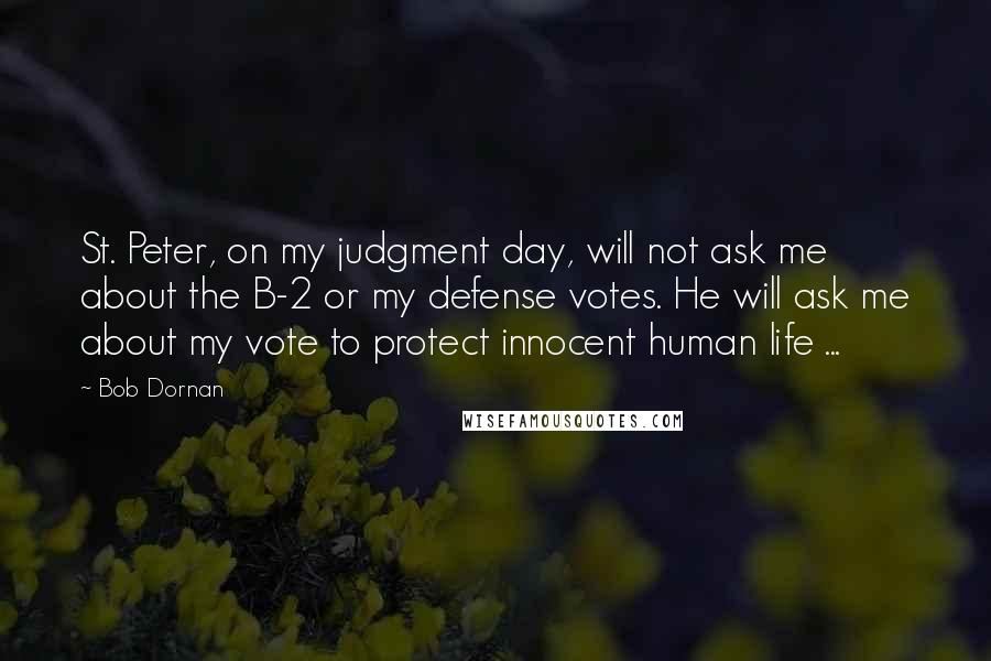 Bob Dornan Quotes: St. Peter, on my judgment day, will not ask me about the B-2 or my defense votes. He will ask me about my vote to protect innocent human life ...