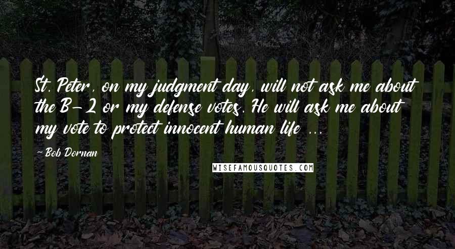 Bob Dornan Quotes: St. Peter, on my judgment day, will not ask me about the B-2 or my defense votes. He will ask me about my vote to protect innocent human life ...