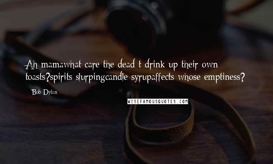Bob Dylan Quotes: Ah mamawhat care the dead t drink up their own toasts?spirits slurpingcandle syrupaffects whose emptiness?