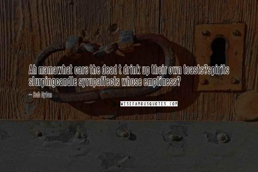 Bob Dylan Quotes: Ah mamawhat care the dead t drink up their own toasts?spirits slurpingcandle syrupaffects whose emptiness?