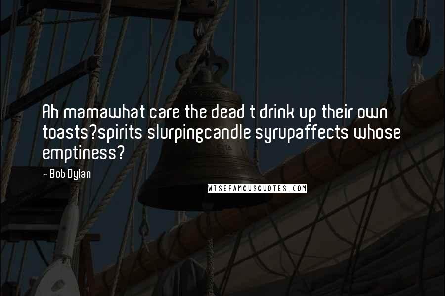 Bob Dylan Quotes: Ah mamawhat care the dead t drink up their own toasts?spirits slurpingcandle syrupaffects whose emptiness?