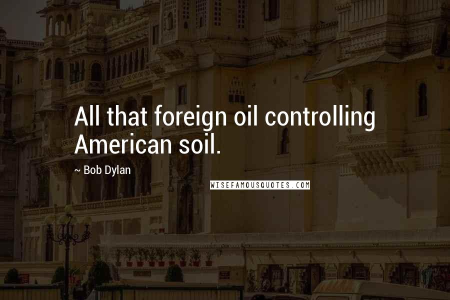 Bob Dylan Quotes: All that foreign oil controlling American soil.