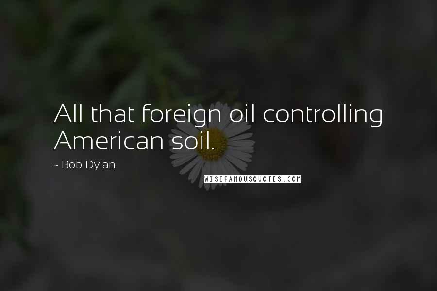 Bob Dylan Quotes: All that foreign oil controlling American soil.