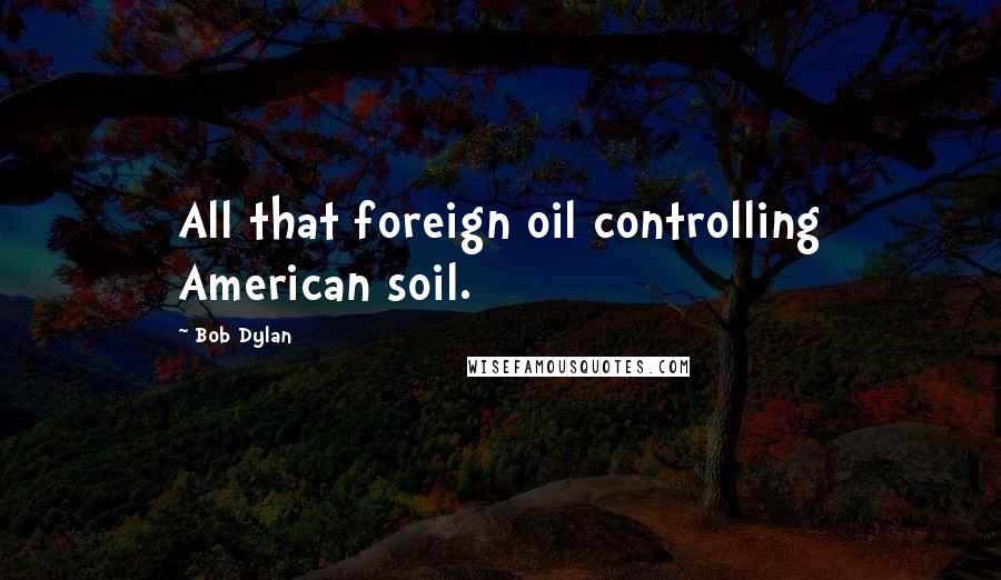 Bob Dylan Quotes: All that foreign oil controlling American soil.