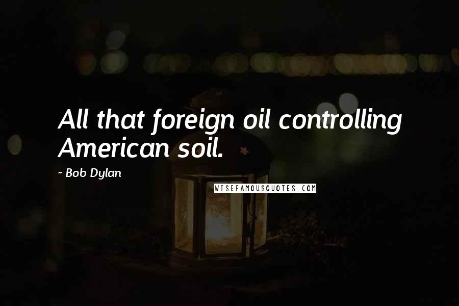 Bob Dylan Quotes: All that foreign oil controlling American soil.