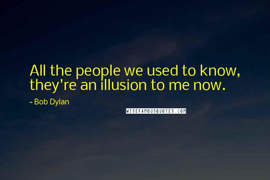 Bob Dylan Quotes: All the people we used to know, they're an illusion to me now.