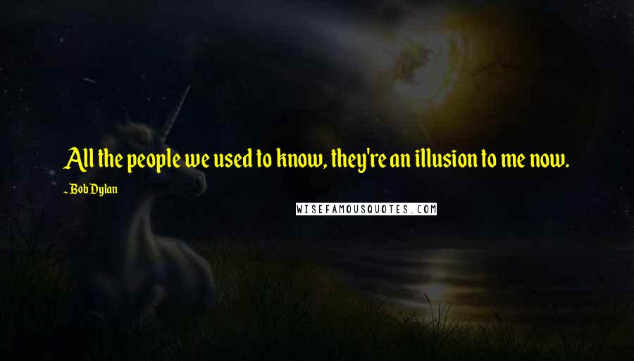 Bob Dylan Quotes: All the people we used to know, they're an illusion to me now.