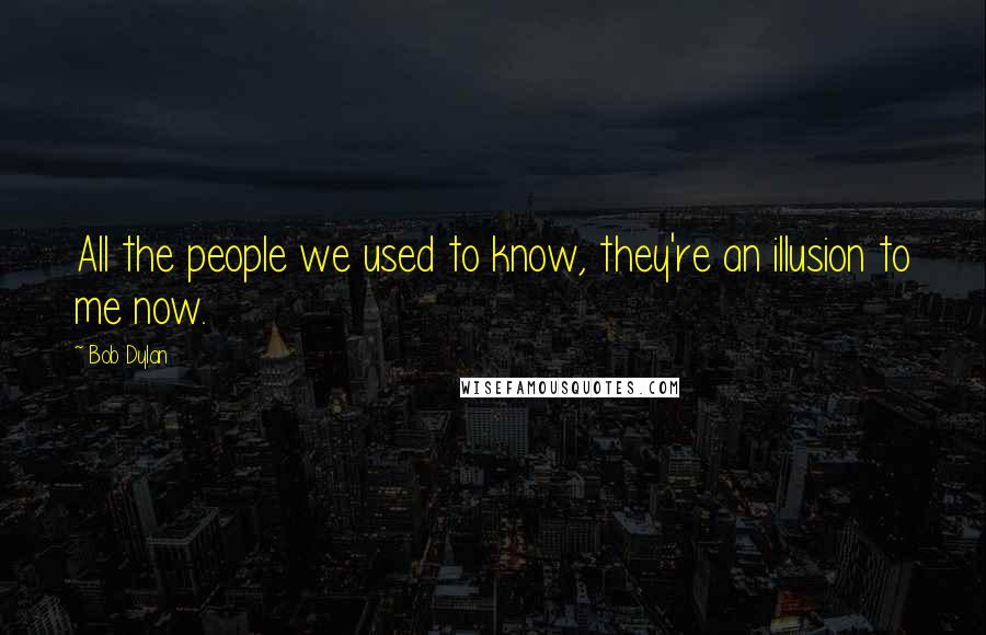 Bob Dylan Quotes: All the people we used to know, they're an illusion to me now.