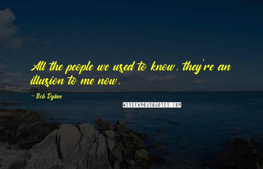 Bob Dylan Quotes: All the people we used to know, they're an illusion to me now.