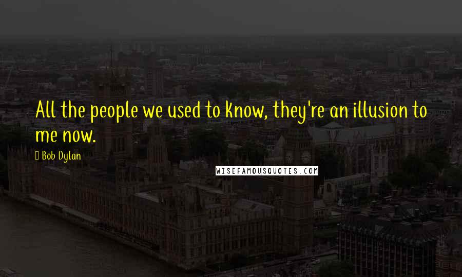 Bob Dylan Quotes: All the people we used to know, they're an illusion to me now.