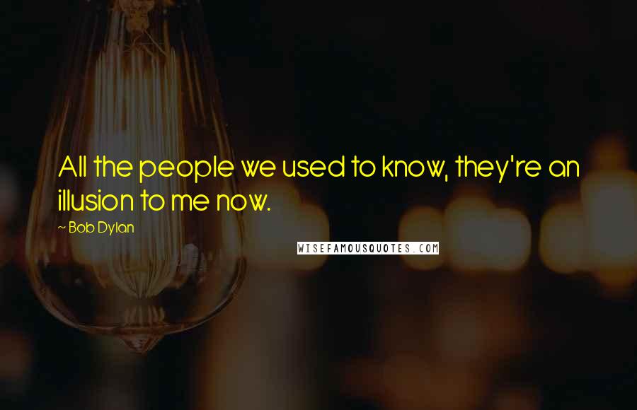 Bob Dylan Quotes: All the people we used to know, they're an illusion to me now.