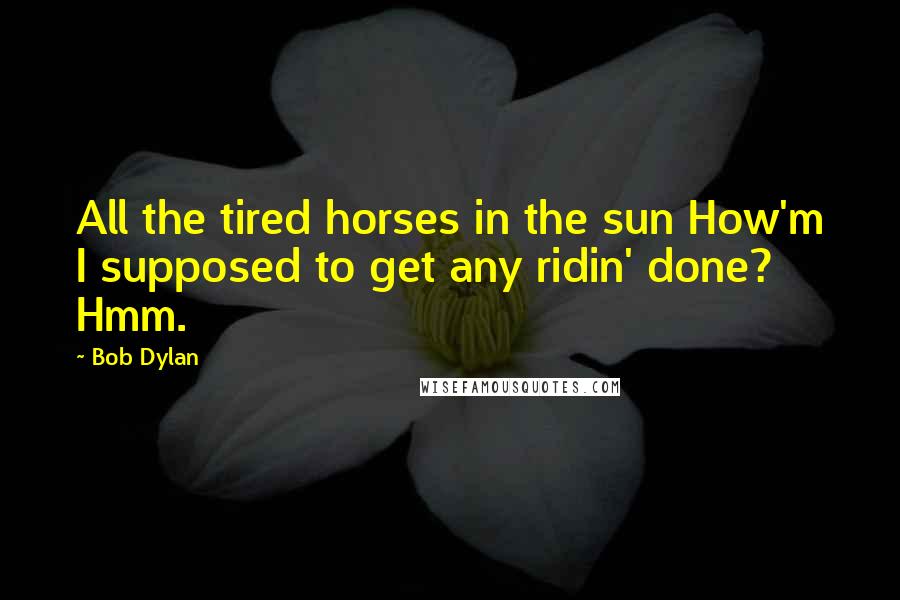 Bob Dylan Quotes: All the tired horses in the sun How'm I supposed to get any ridin' done? Hmm.