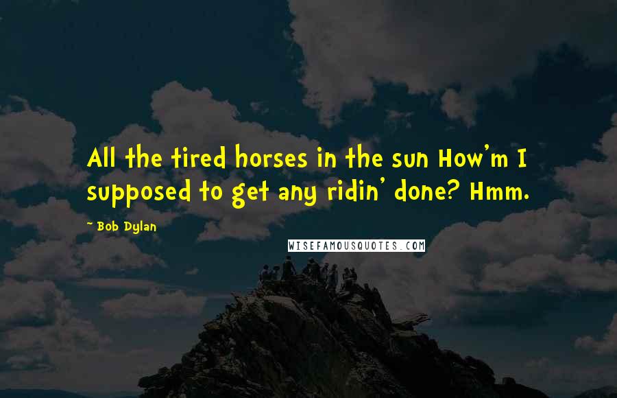 Bob Dylan Quotes: All the tired horses in the sun How'm I supposed to get any ridin' done? Hmm.