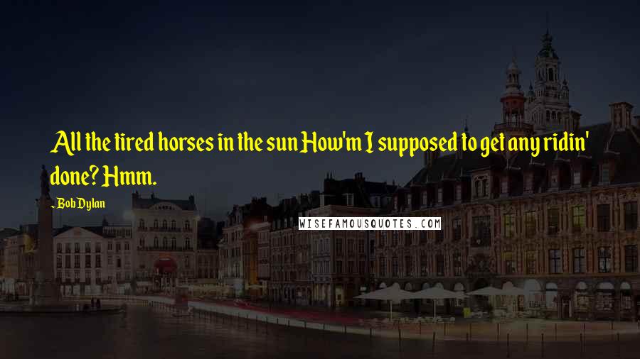 Bob Dylan Quotes: All the tired horses in the sun How'm I supposed to get any ridin' done? Hmm.