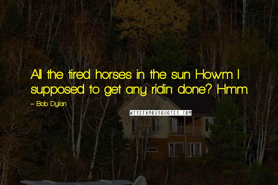 Bob Dylan Quotes: All the tired horses in the sun How'm I supposed to get any ridin' done? Hmm.