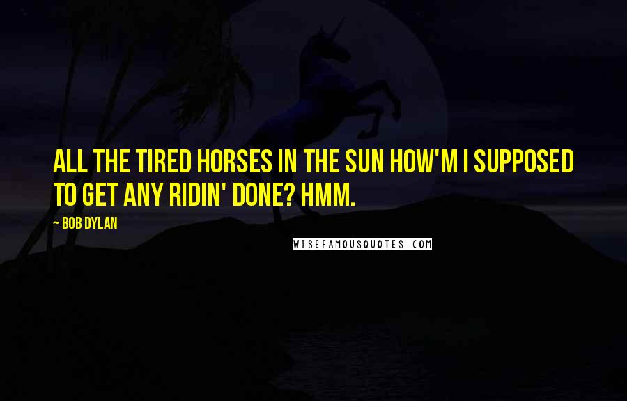 Bob Dylan Quotes: All the tired horses in the sun How'm I supposed to get any ridin' done? Hmm.