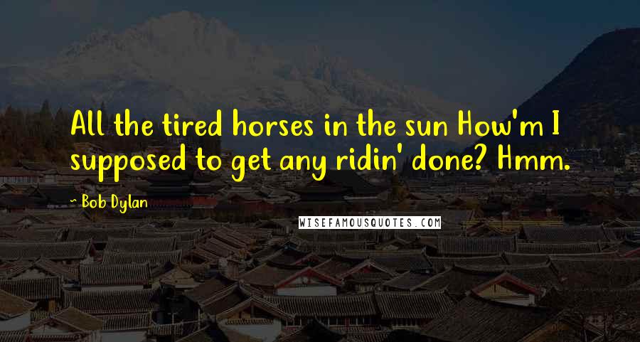 Bob Dylan Quotes: All the tired horses in the sun How'm I supposed to get any ridin' done? Hmm.