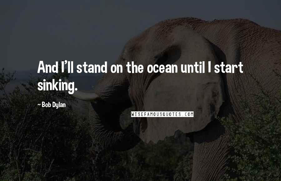 Bob Dylan Quotes: And I'll stand on the ocean until I start sinking.