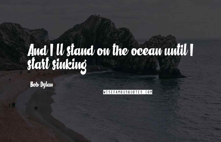 Bob Dylan Quotes: And I'll stand on the ocean until I start sinking.