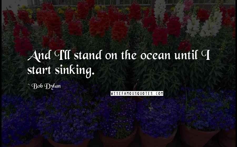 Bob Dylan Quotes: And I'll stand on the ocean until I start sinking.