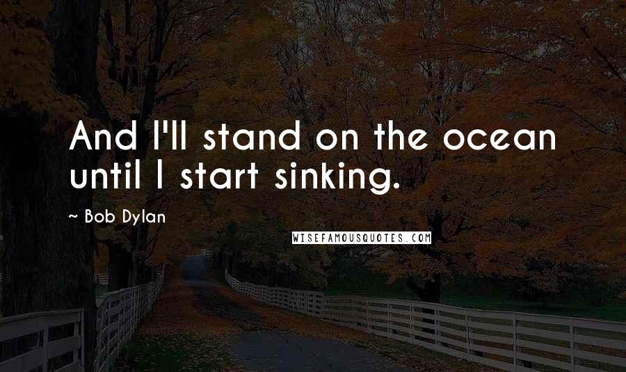 Bob Dylan Quotes: And I'll stand on the ocean until I start sinking.