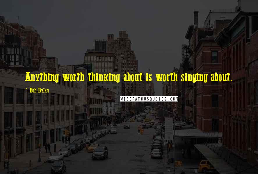 Bob Dylan Quotes: Anything worth thinking about is worth singing about.