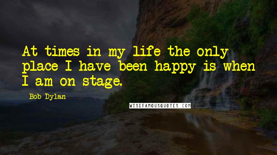 Bob Dylan Quotes: At times in my life the only place I have been happy is when I am on stage.