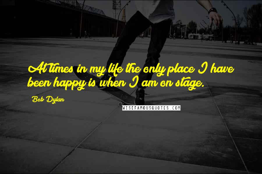 Bob Dylan Quotes: At times in my life the only place I have been happy is when I am on stage.