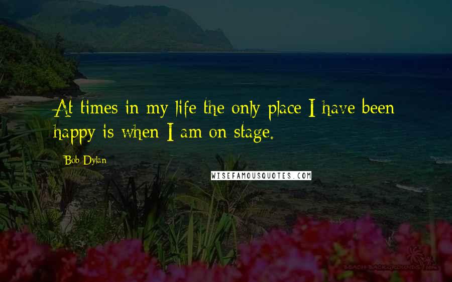 Bob Dylan Quotes: At times in my life the only place I have been happy is when I am on stage.