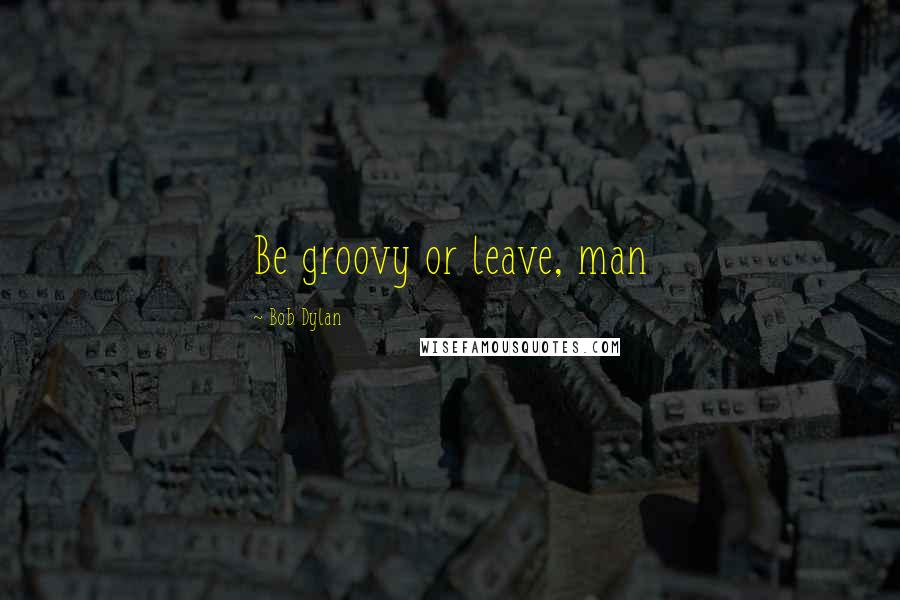 Bob Dylan Quotes: Be groovy or leave, man