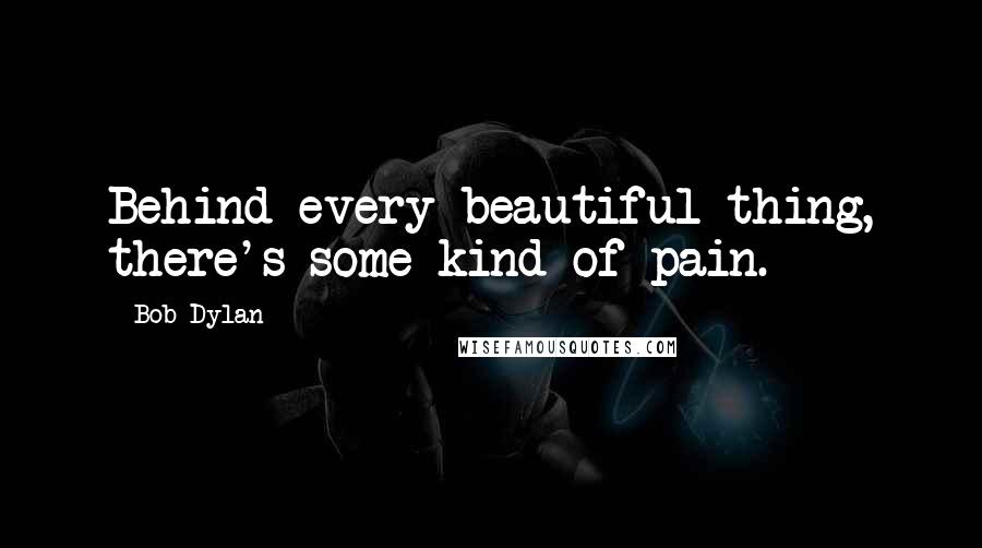 Bob Dylan Quotes: Behind every beautiful thing, there's some kind of pain.