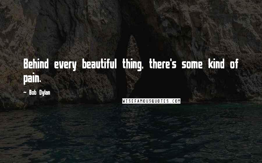 Bob Dylan Quotes: Behind every beautiful thing, there's some kind of pain.