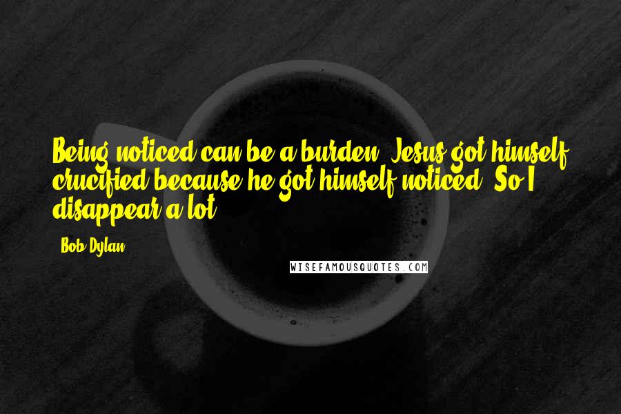 Bob Dylan Quotes: Being noticed can be a burden. Jesus got himself crucified because he got himself noticed. So I disappear a lot.