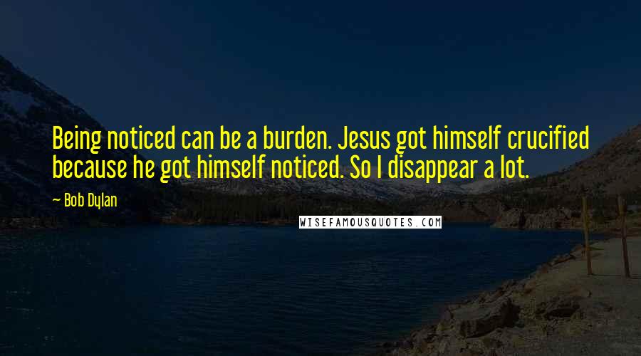 Bob Dylan Quotes: Being noticed can be a burden. Jesus got himself crucified because he got himself noticed. So I disappear a lot.