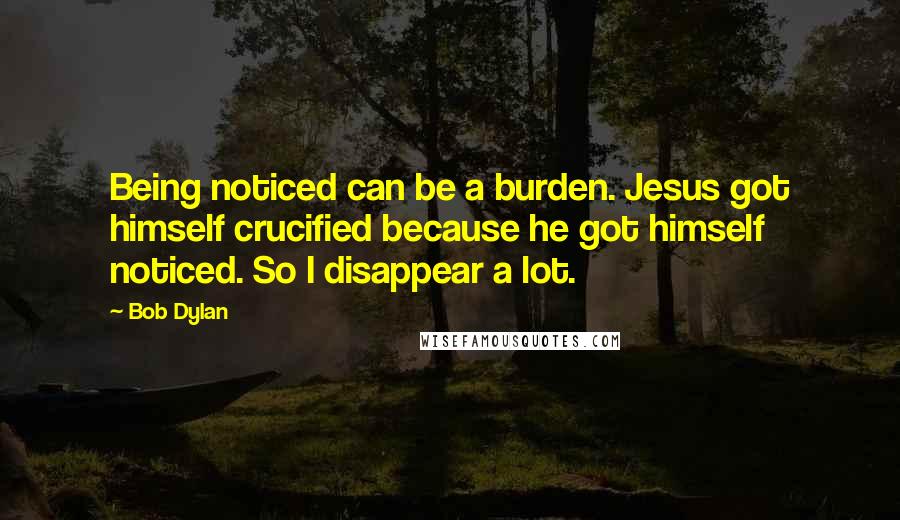 Bob Dylan Quotes: Being noticed can be a burden. Jesus got himself crucified because he got himself noticed. So I disappear a lot.