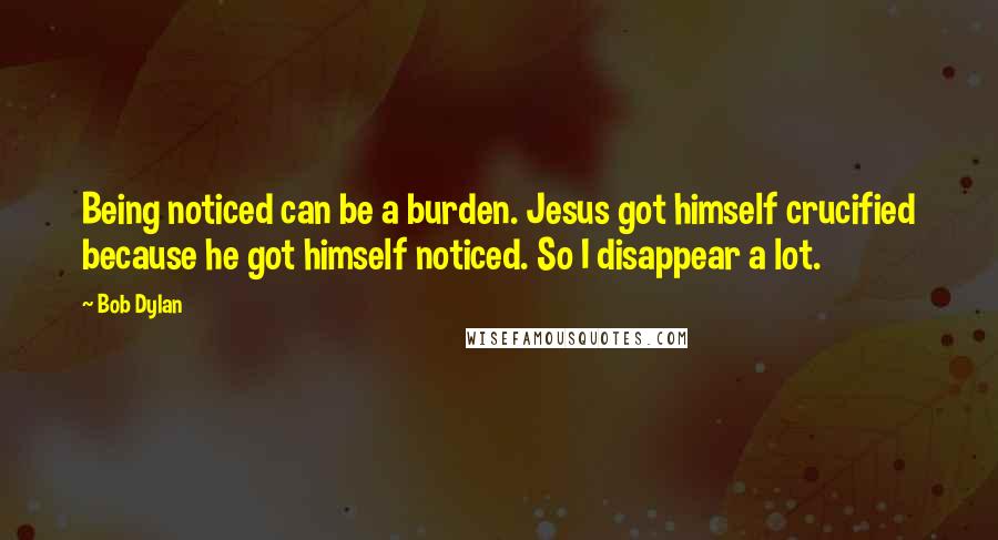 Bob Dylan Quotes: Being noticed can be a burden. Jesus got himself crucified because he got himself noticed. So I disappear a lot.