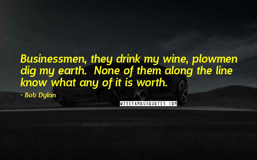 Bob Dylan Quotes: Businessmen, they drink my wine, plowmen dig my earth. None of them along the line know what any of it is worth.