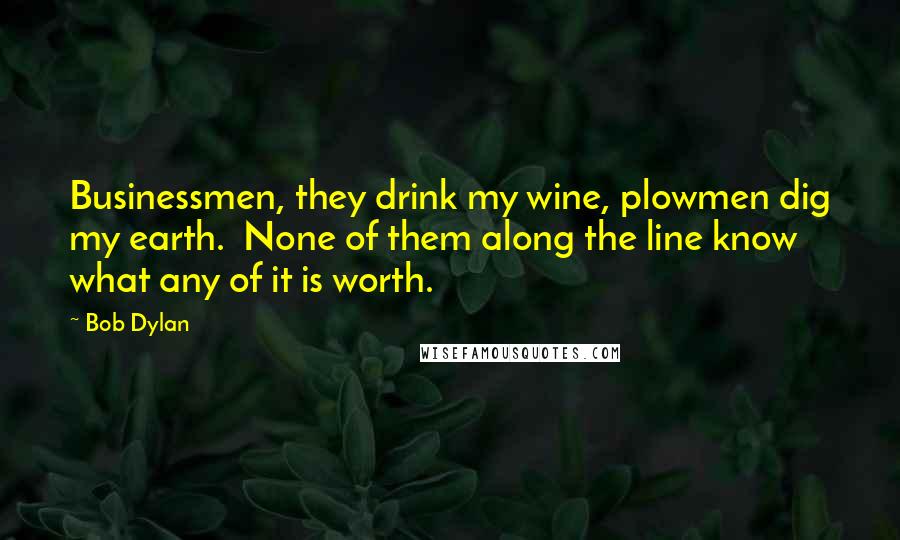 Bob Dylan Quotes: Businessmen, they drink my wine, plowmen dig my earth. None of them along the line know what any of it is worth.