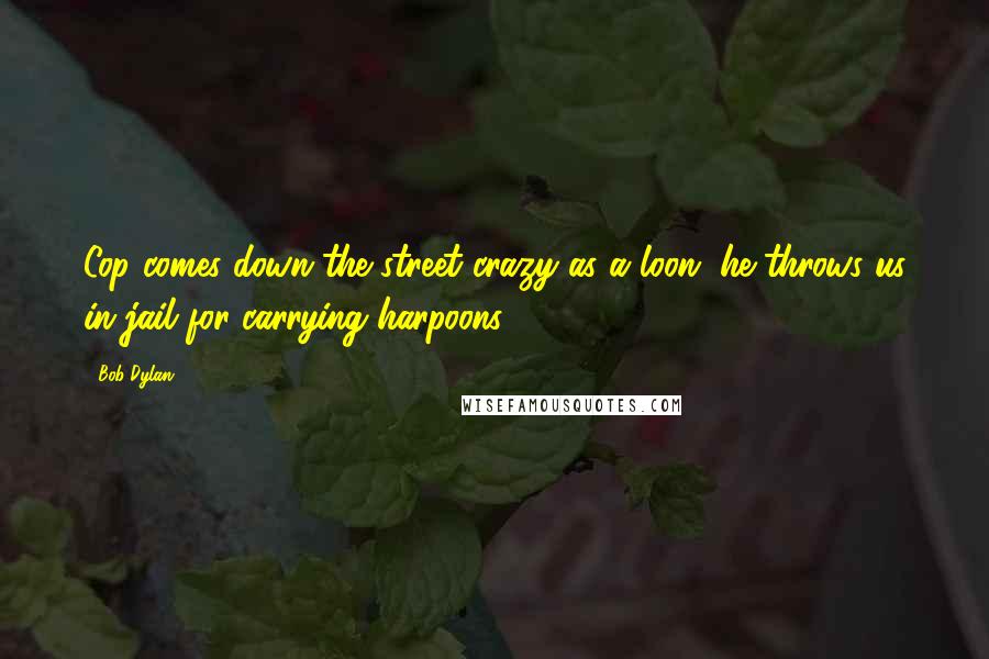 Bob Dylan Quotes: Cop comes down the street crazy as a loon, he throws us in jail for carrying harpoons.