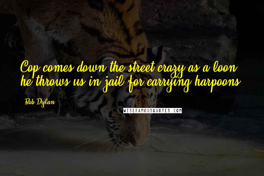 Bob Dylan Quotes: Cop comes down the street crazy as a loon, he throws us in jail for carrying harpoons.