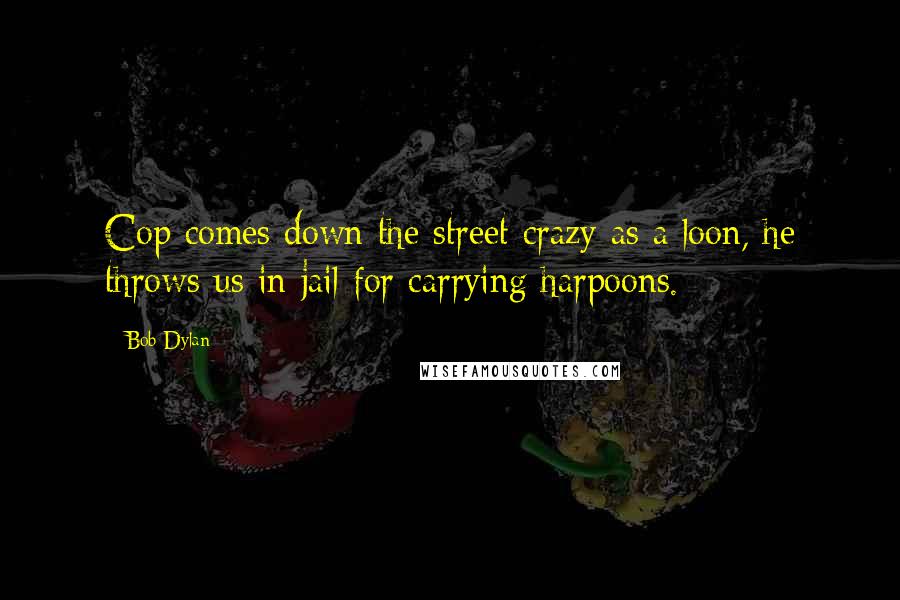Bob Dylan Quotes: Cop comes down the street crazy as a loon, he throws us in jail for carrying harpoons.