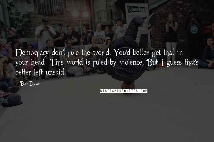 Bob Dylan Quotes: Democracy don't rule the world, You'd better get that in your head; This world is ruled by violence, But I guess that's better left unsaid.