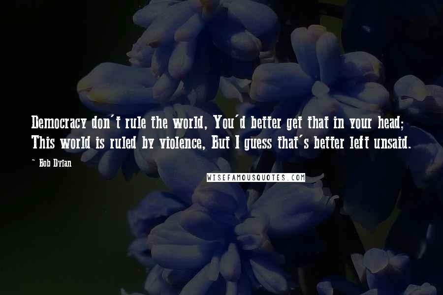 Bob Dylan Quotes: Democracy don't rule the world, You'd better get that in your head; This world is ruled by violence, But I guess that's better left unsaid.