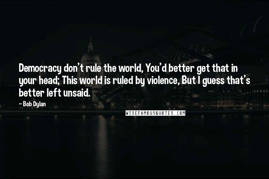 Bob Dylan Quotes: Democracy don't rule the world, You'd better get that in your head; This world is ruled by violence, But I guess that's better left unsaid.