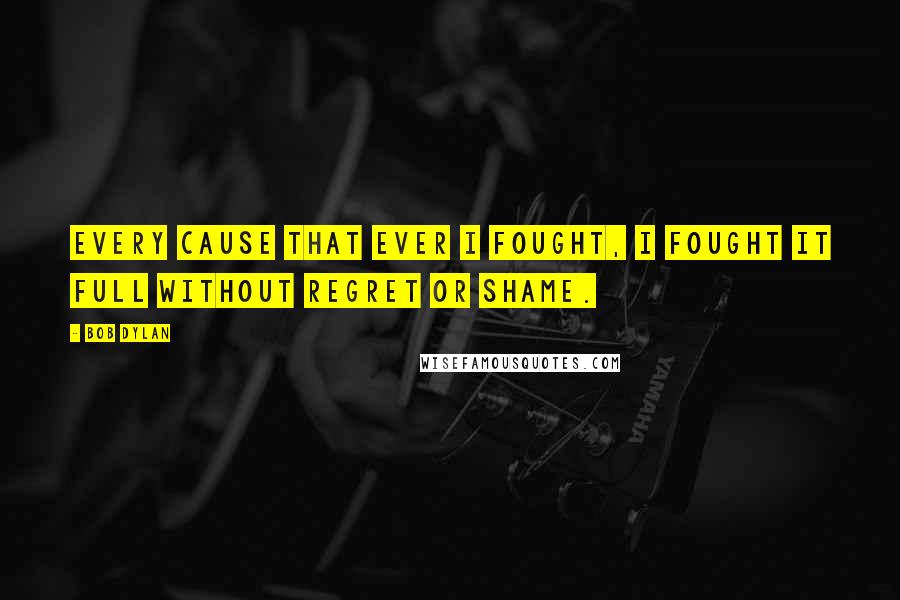Bob Dylan Quotes: Every cause that ever I fought, I fought it full without regret or shame.