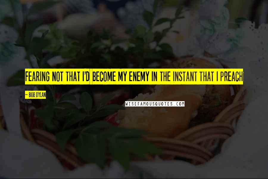 Bob Dylan Quotes: Fearing not that I'd become my enemy In the instant that I preach
