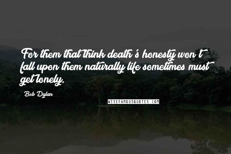 Bob Dylan Quotes: For them that think death's honesty won't fall upon them naturally life sometimes must get lonely.