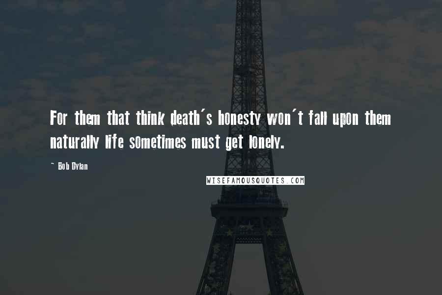 Bob Dylan Quotes: For them that think death's honesty won't fall upon them naturally life sometimes must get lonely.